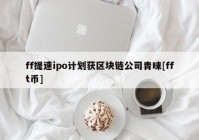 ff提速ipo计划获区块链公司青睐[fft币]