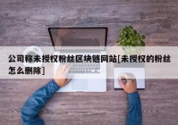 公司称未授权粉丝区块链网站[未授权的粉丝怎么删除]