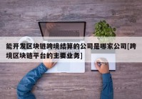 能开发区块链跨境结算的公司是哪家公司[跨境区块链平台的主要业务]